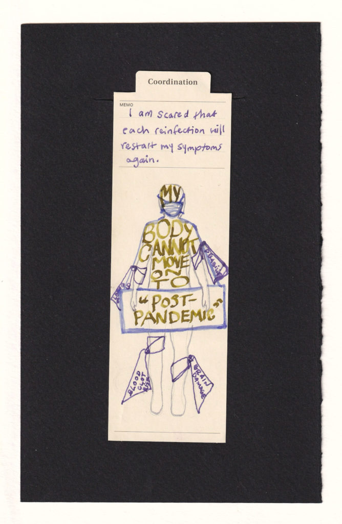 Figure printed on a manila bookmark. The head and upper body are inscribed with in caps, "My Body Cannot Move on to" and a sign slung over their neck reads "'Post-Pandemic'" in quotes. The face is wearing a respirator face mask, and the arms and legs are tied with bandages with text hanging off of the ties, reading things like "Blood Clot Risk," "Brain Damage," "Disability" and partially obscured "Long Covid." The notes at the top read "I am scared that each reinfection will restart my symptoms again."