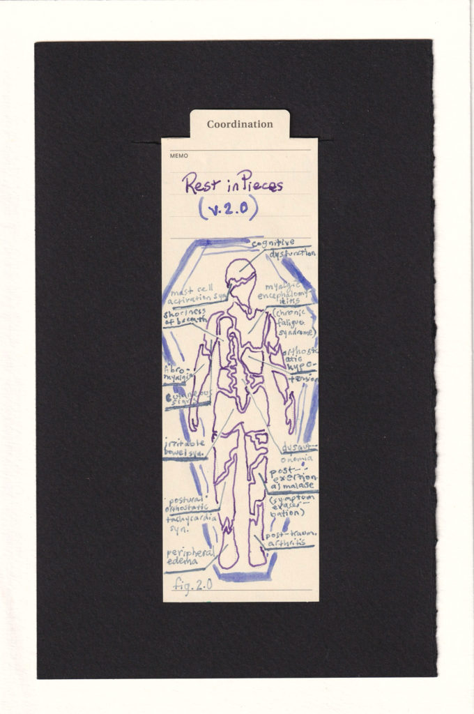 The figure printed on the manila bookmark is outlined in purple ink and fragmented in to fozens of pieces. Surrounding them is an exaggerated lavender coffin. Lines point to some of the fragments, drawind out to a caption of what that part of the figure represents like a scientific diagram. These include Cognitive dysfunction, mast cell activation syndrome, Myalgic encephalomyelitis/chronic fatigue syndrome, dysatuonomia, irritable bowel syndrome, fibromyalgia, post-exertional malaise, post-traumatic arthritis, peripheral edema, postural orthostatic tachycardia syndrome, and cutaneous signs.