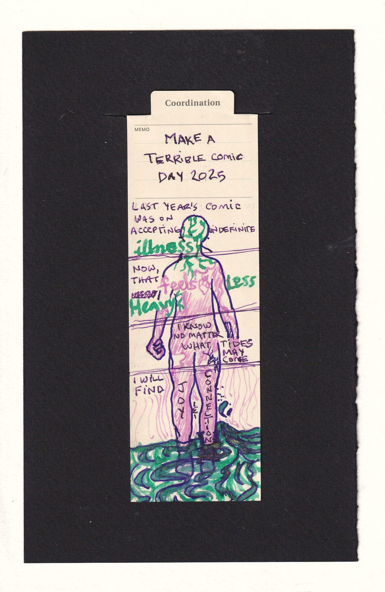 The figure on the bookmark is divided into sections with horizontal lines. Reading from the top down, the first panel reads "Lasy year's comic was on accepting indefinite illness" the word illness is written in thick green letters, and the head of the figure is filled with tendrils from the same pen and ink. The next panel reads, "Now, that feels less heavy." feels is written in pink, and there is an anatomical heart next to it. Less and Heavy are in gren. The green tendrils continue from the head down into the neck and shoulders. Smooth pink lines but up against them. The next section has the hands of the figure, including a clenched fist. The body is mostly filled with the pink. "I know no matter what tides may come", the last section contains most of the legs and water flowing over and down the ankles. "I will find" and each written on a leg "Joy" and "Connection". The water that flows past has gold sparkles in it. Radiating outward from the pink-filled legs into the world are concentric thin pink lines.