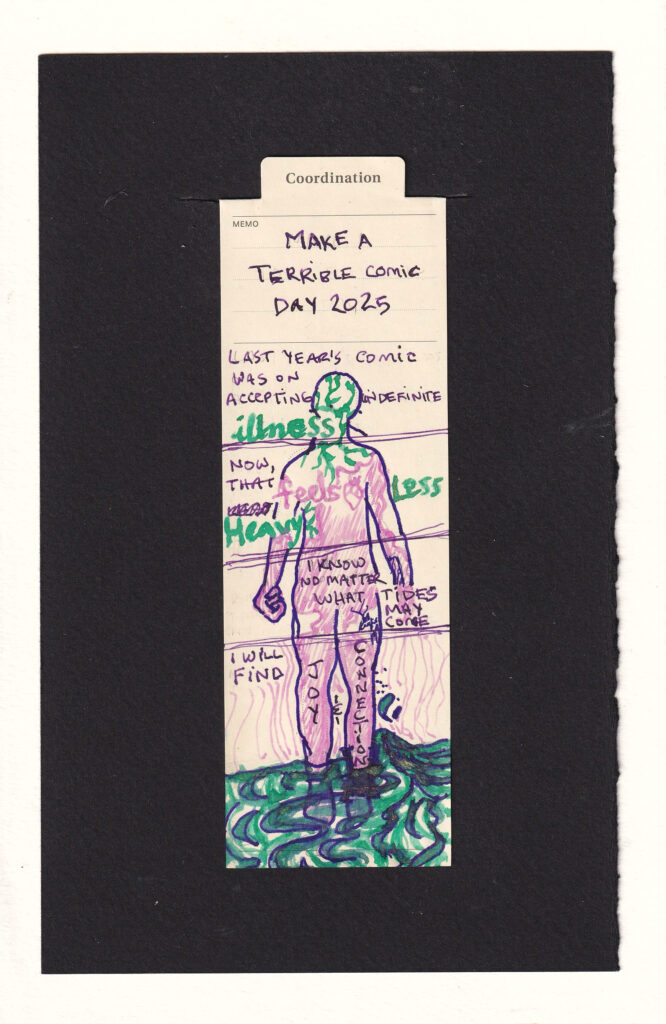 The figure on the bookmark is divided into sections with horizontal lines. Reading from the top down, the first panel reads "Lasy year's comic was on accepting indefinite illness" the word illness is written in thick green letters, and the head of the figure is filled with tendrils from the same pen and ink. The next panel reads, "Now, that feels less heavy." feels is written in pink, and there is an anatomical heart next to it. Less and Heavy are in gren. The green tendrils continue from the head down into the neck and shoulders. Smooth pink lines but up against them. The next section has the hands of the figure, including a clenched fist. The body is mostly filled with the smooth pink. "I know no matter what tides may come", the last section contains most of the legs and water flowing over and down the ankles. "I will find" and each written on a leg "Joy" and "Connection". The water that flows past has gold sparkles in it. Radiating outward from the pink-filled legs into the world are concentric thin pink lines.